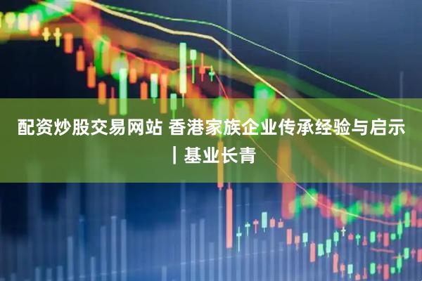 配资炒股交易网站 香港家族企业传承经验与启示|基业长青