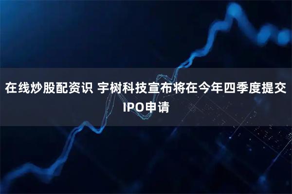 在线炒股配资识 宇树科技宣布将在今年四季度提交IPO申请