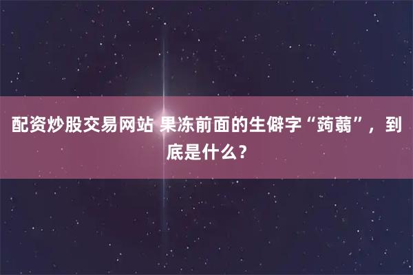 配资炒股交易网站 果冻前面的生僻字“蒟蒻”,到底是什么?