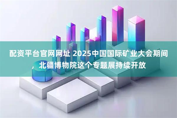 配资平台官网网址 2025中国国际矿业大会期间，北疆博物院这个专题展持续开放