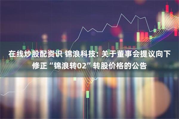 在线炒股配资识 锦浪科技: 关于董事会提议向下修正“锦浪转02”转股价格的公告