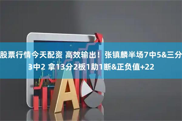 股票行情今天配资 高效输出！张镇麟半场7中5&三分3中2 拿13分2板1助1断&正负值+22