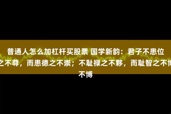 普通人怎么加杠杆买股票 国学新韵：君子不患位之不尊，而患德之不崇；不耻禄之不夥，而耻智之不博