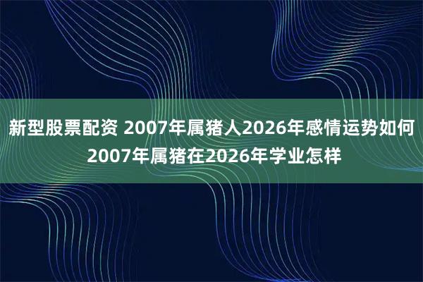 新型股票配资 2007年属猪人2026年感情运势如何 2007年属猪在2026年学业怎样