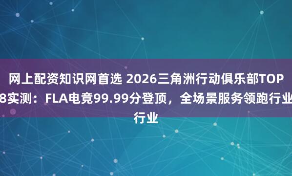 网上配资知识网首选 2026三角洲行动俱乐部TOP8实测：FLA电竞99.99分登顶，全场景服务领跑行业