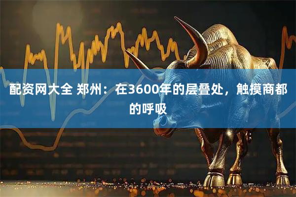 配资网大全 郑州：在3600年的层叠处，触摸商都的呼吸