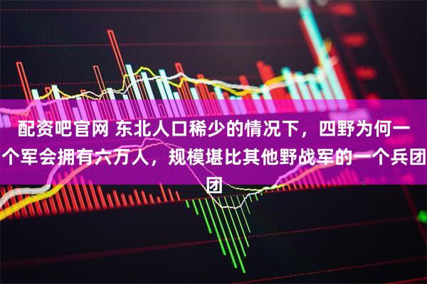 配资吧官网 东北人口稀少的情况下,四野为何一个军会拥有六万人,规模堪比其他野战军的一个兵团