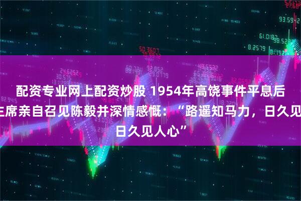 配资专业网上配资炒股 1954年高饶事件平息后，毛主席亲自召见陈毅并深情感慨：“路遥知马力，日久见人心”