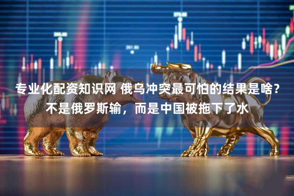 专业化配资知识网 俄乌冲突最可怕的结果是啥?不是俄罗斯输,而是中国被拖下了水