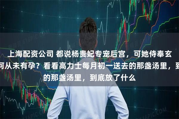 上海配资公司 都说杨贵妃专宠后宫,可她侍奉玄宗十八年为何从未有孕?看看高力士每月初一送去的那盏汤里,到底放了什么