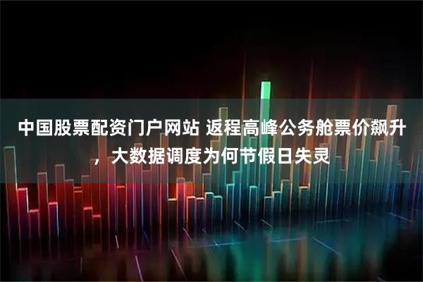 中国股票配资门户网站 返程高峰公务舱票价飙升，大数据调度为何节假日失灵