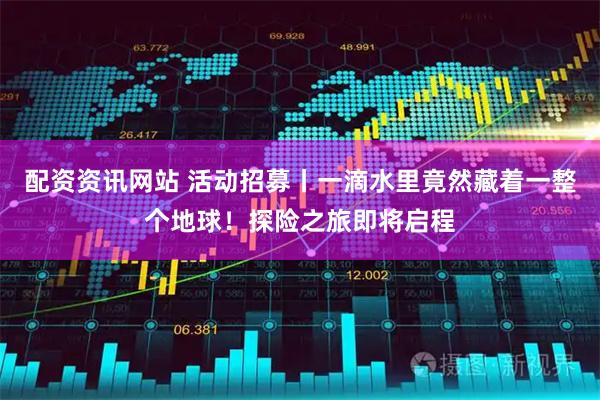 配资资讯网站 活动招募丨一滴水里竟然藏着一整个地球！探险之旅即将启程