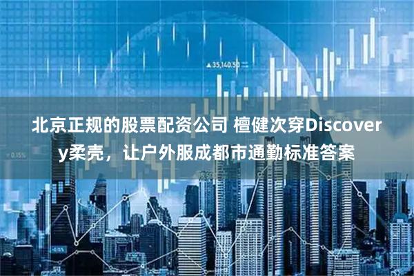 北京正规的股票配资公司 檀健次穿Discovery柔壳，让户外服成都市通勤标准答案