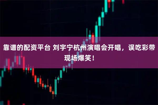 靠谱的配资平台 刘宇宁杭州演唱会开唱，误吃彩带现场爆笑！