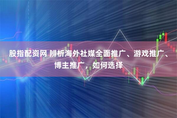 股指配资网 辨析海外社媒全面推广、游戏推广、博主推广,如何选择