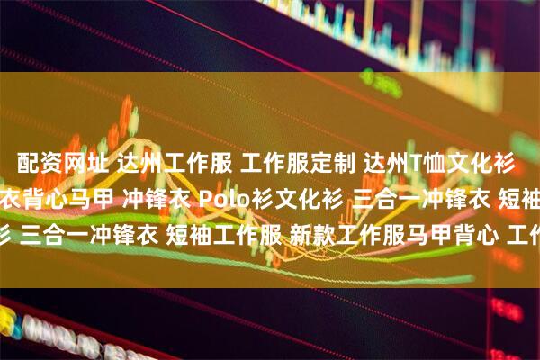 配资网址 达州工作服 工作服定制 达州T恤文化衫 达州防静电服 达州反光衣背心马甲 冲锋衣 Polo衫文化衫 三合一冲锋衣 短袖工作服 新款工作服马甲背心 工作服图片