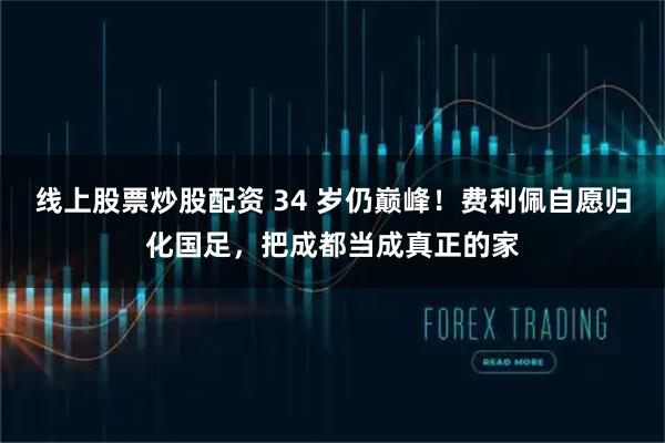 线上股票炒股配资 34 岁仍巅峰！费利佩自愿归化国足，把成都当成真正的家